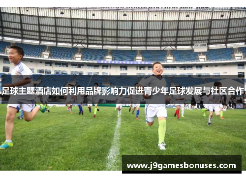 足球主题酒店如何利用品牌影响力促进青少年足球发展与社区合作